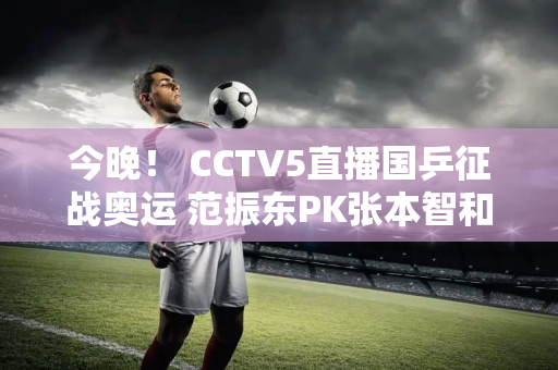 今晚！ CCTV5直播国乒征战奥运 范振东PK张本智和孙颖莎现身