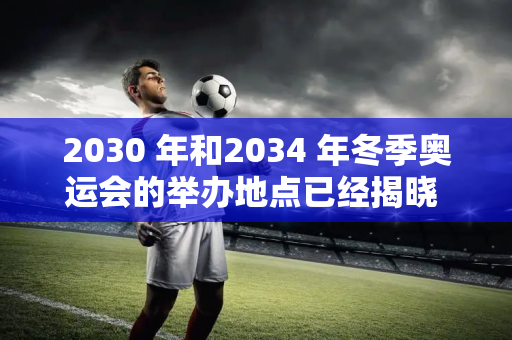 2030 年和2034 年冬季奥运会的举办地点已经揭晓 奥委会执行委员会已正式提出 并将于7月宣布