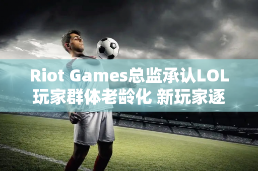 Riot Games总监承认LOL玩家群体老龄化 新玩家逐渐减少