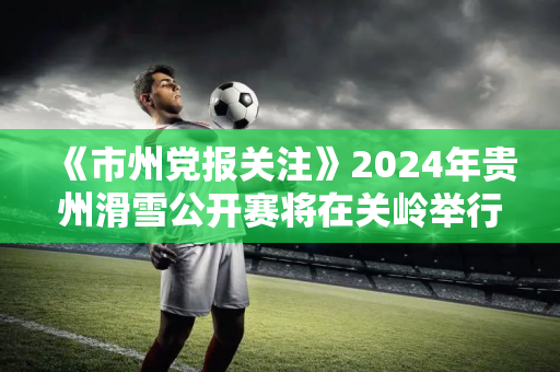 《市州党报关注》2024年贵州滑雪公开赛将在关岭举行