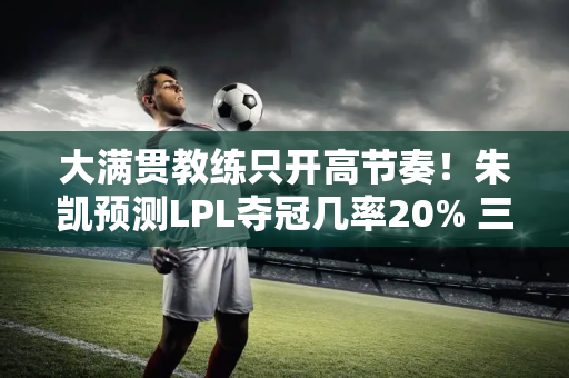 大满贯教练只开高节奏！朱凯预测LPL夺冠几率20% 三支队伍都在撒谎
