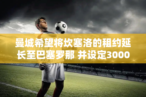 曼城希望将坎塞洛的租约延长至巴塞罗那 并设定3000万欧元的强制买断条款