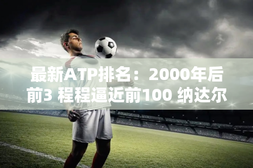 最新ATP排名：2000年后前3 程程逼近前100 纳达尔大幅崛起！