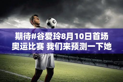 期待#谷爱玲8月10日首场奥运比赛 我们来预测一下她的最终成绩是多少？ #.