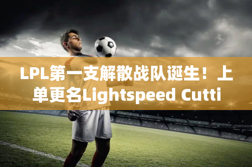 LPL第一支解散战队诞生！上单更名Lightspeed Cutting RNG“王子”发表道歉